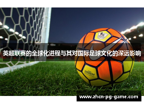 英超联赛的全球化进程与其对国际足球文化的深远影响 英超联赛的全球化进程与其对国际足球文化的深远影响