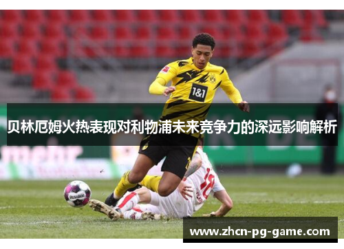 贝林厄姆火热表现对利物浦未来竞争力的深远影响解析