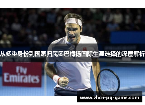 从多重身份到国家归属奥巴梅扬国际生涯选择的深层解析 从多重身份到国家归属奥巴梅扬国际生涯选择的深层解析